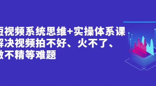 短视频系统思维+实操体系课：解决视频拍不好、火不了、做不精等难题