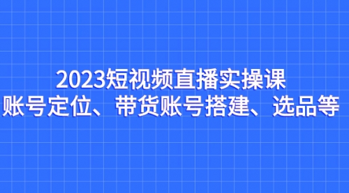 2023短视频直播实操课，账号定位、带货账号搭建、选品