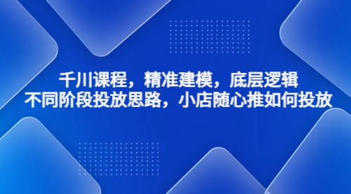 千川课程，精准建模，底层逻辑，不同阶段投放思路，小店随心推如何投放 