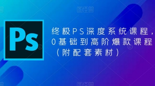 终极-PS全面深度系统课程，0基础到高阶爆款课程（附配套素材） 