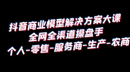 抖音商业 模型解决方案大课 全网全渠道操盘手 个人-零售-服务商-生产-农商