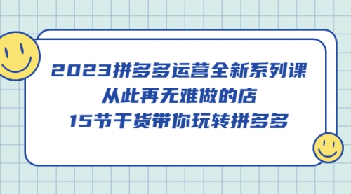 2023拼多多运营全新系列课，从此再无难做的店，15节干货带你玩转拼多多 