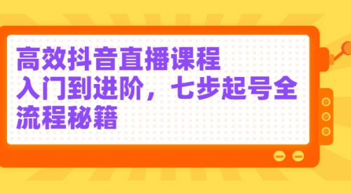 高效抖音直播课程，入门到进阶，七步起号全流程秘籍