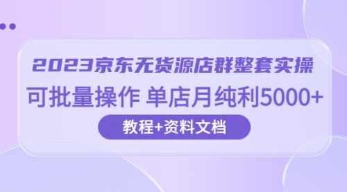 2023京东-无货源店群整套实操 可批量操作 单店月纯利5000+63节课+资料文档