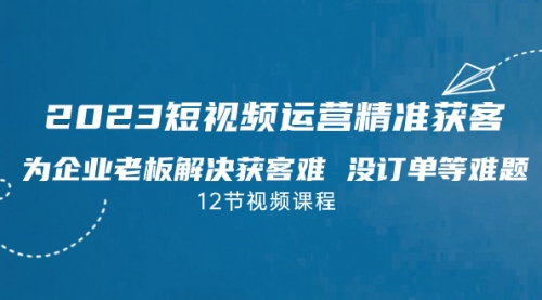 2023短视频·运营精准获客，为企业老板解决获客难 没订单等难题