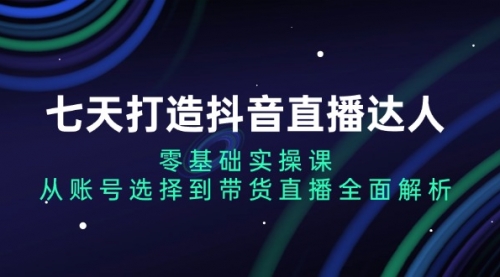 七天打造抖音直播达人：零基础实操课，从账号选择到带货直播全面解析