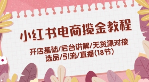 小红书电商揽金教程：开店基础/后台讲解/无货源对接/选品/引流/直播