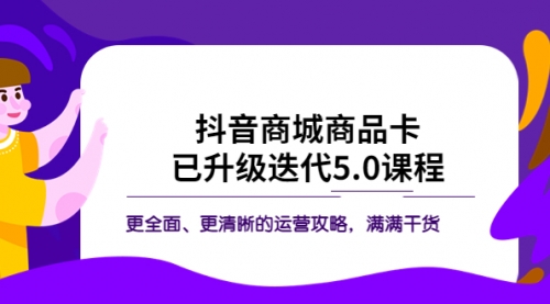 抖音商城商品卡·已升级迭代5.0课程：更全面、更清晰的运营攻略，满满干货 