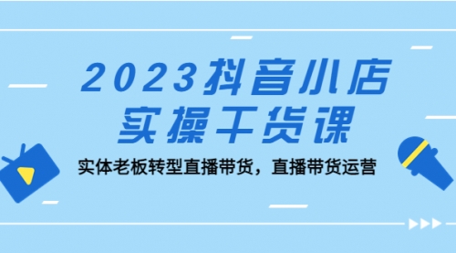 2023抖音小店实操干货课：实体老板转型直播带货，直播带货运营！ 