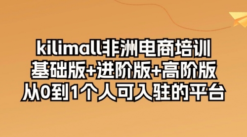 kilimall非洲电商培训，基础版+进阶版+高阶版 从0-1个人可入驻的平台-12节