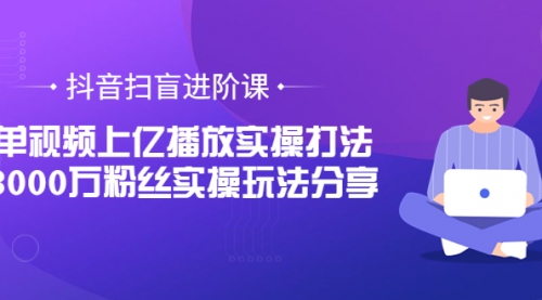 抖音扫盲进阶课：单视频上亿播放实操打法，3000万粉丝实操玩法分享！ 