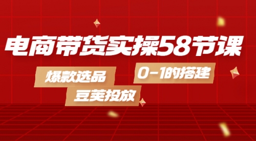 电商带货实操58节课，爆款选品，豆荚投放，0-1的搭建 