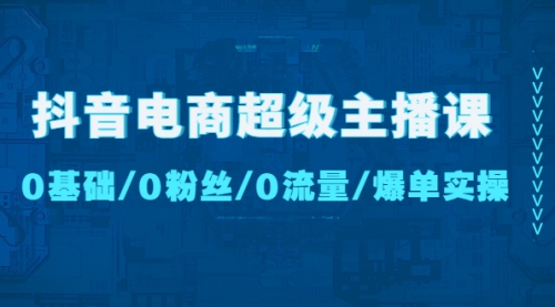 抖音电商超级主播课：0基础、0粉丝、0流量、爆单实操！ 