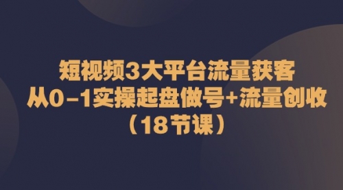 短视频3大平台·流量 获客：从0-1实操起盘做号+流量 创收（18节课）