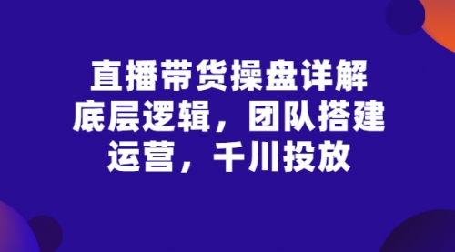 直播带货操盘详解：底层逻辑，团队搭建，运营，千川投放