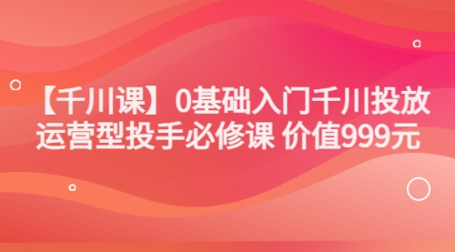 【千川课】0基础入门千川投放，运营型投手必修课 价值999元