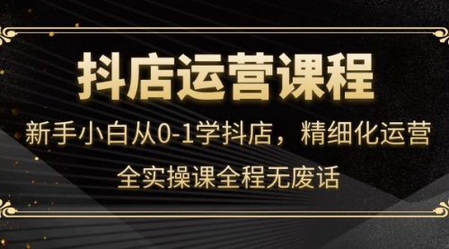 抖店运营，新手小白从0-1学抖店，精细化运营，全实操课全程无废话 