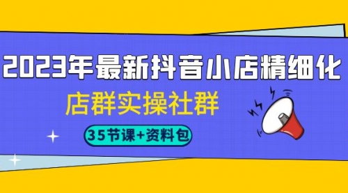 2023年最新抖音小店精细化-店群实操社群（35节课+资料包）