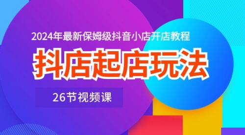 抖店起店玩法，2024年最新保姆级抖音小店开店教程（26节视频课）