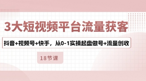 3大短视频平台流量获客，抖音+视频号+快手，从0-1实操起盘做号+流量创收