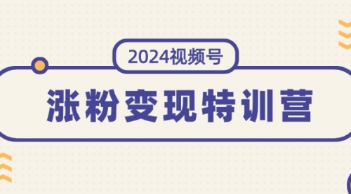 2024视频号-涨粉变现特训营：一站式打造稳定视频号涨粉变现模式