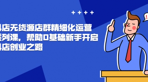 抖店无货源店群精细化运营系列课，帮助0基础新手开启抖店创业之路价值888元