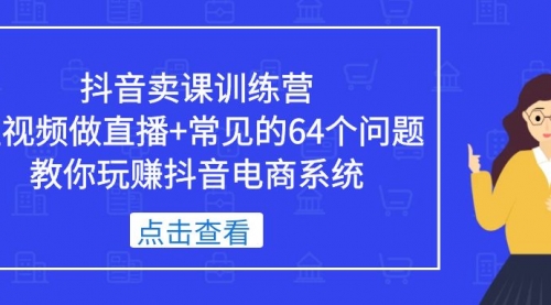 抖音卖课训练营，短视频做直播+常见的64个问题 教你玩赚抖音电商系统 