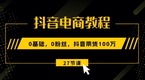 抖音电商教程：0基础，0粉丝，抖音带货100万（27节视频课）