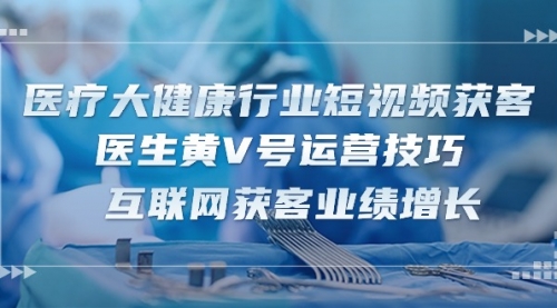 医疗 大健康行业短视频获客：医生黄V号运营技巧 互联网获客业绩增长-15节