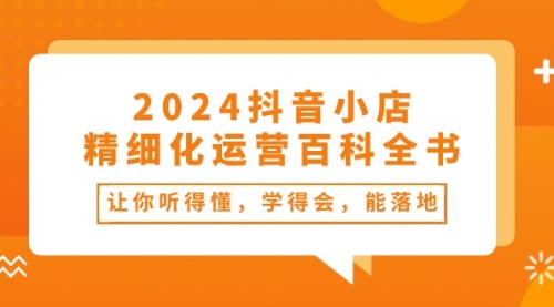 2024抖音小店-精细化运营百科全书：让你听得懂，学得会，能落地（34节课）