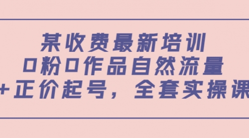 某收费最新培训：0粉0作品自然流量+正价起号，全套实操课！ 