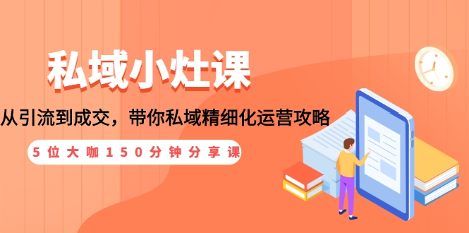 私域小灶课：5位大咖150分钟分享课，从引流到成交，带你私域精细化运营攻略