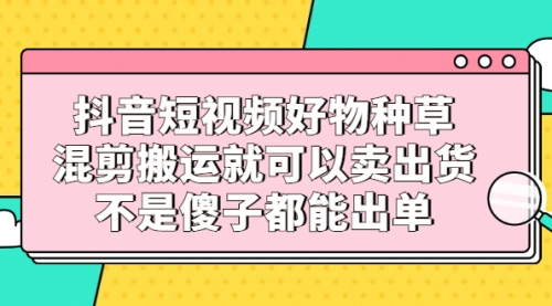 抖音短视频好物种草，混剪搬运就可以卖出货，不是傻子都能出单