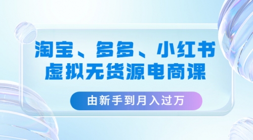 淘宝、多多、小红书-虚拟无货源电商课：由新手到月入过万（3套课程） 