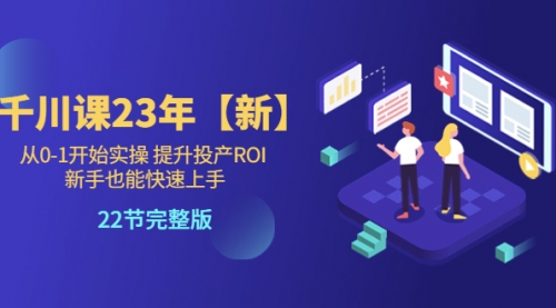 千川课23年【新】从0-1开始实操 提升投产ROI 新手也能快速上手 22节完整版 