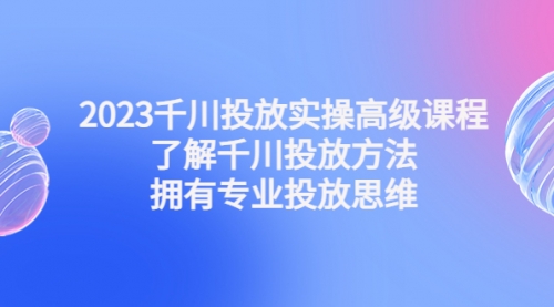 2023千川投放实操高级课程：了解千川投放方法，拥有专业投放思维 