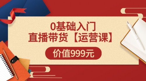 【运营课】0基础入门直播带货运营篇（线上课）价值999元