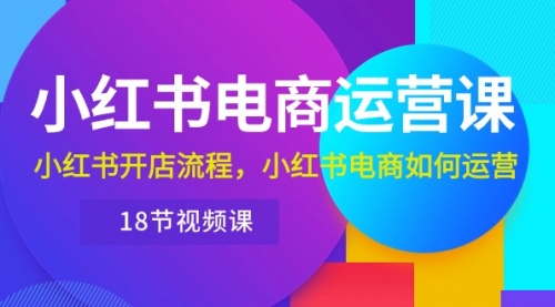 小红书·电商运营课：小红书开店流程，小红书电商如何运营（18节视频课）