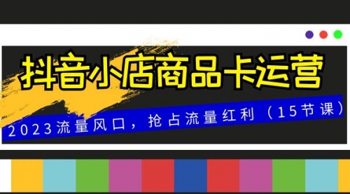 抖音小店商品卡运营，2023流量风口，抢占流量红利（15节课）