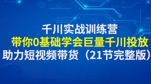 千川实战训练营：带你0基础学会巨量千川投放，助力短视频带货（21节完整 