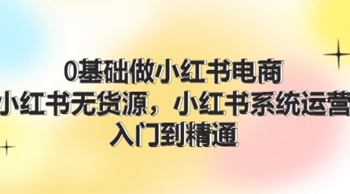 0基础做小红书电商，小红书无货源，小红书系统运营，入门到精通