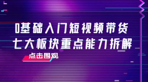 0基础入门短视频带货，七大板块重点能力拆解，7节精品课4小时干货 