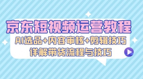 京东短视频运营教程：AI选品+内容审核+剪辑技巧，详解带货流程与技巧