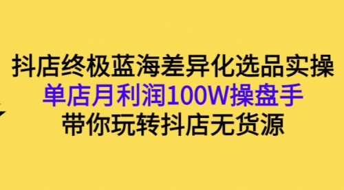 抖店终极蓝海差异化选品实操：单店月利润100W操盘手，带你玩转抖店无货源