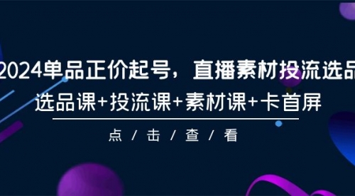 2024单品正价起号，直播素材投流选品，选品课+投流课+素材课+卡首屏-101节