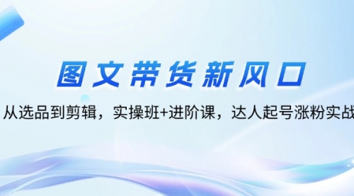 图文带货新风口：从选品到剪辑，实操班+进阶课，达人起号涨粉实战