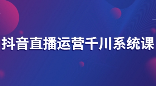 抖音直播运营千川系统课：直播运营规划、起号、主播培养、千川投放等