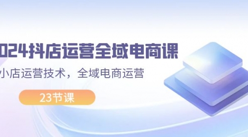 2024抖店运营-全域电商课，小店运营技术，全域电商运营（23节课）