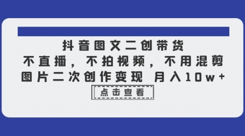 抖音图文二创带货，不直播，不拍视频，不用混剪，图片二次创作变现 月入10w