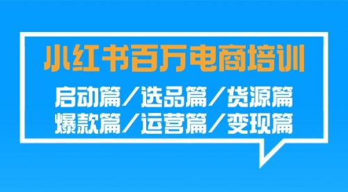 小红书-百万电商培训班：启动篇/选品篇/货源篇/爆款篇/运营篇/变现篇